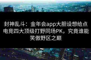 封神乱斗：金年会app大胆设想给点电竞四大顶级打野同场PK，究竟谁能笑傲野区之巅