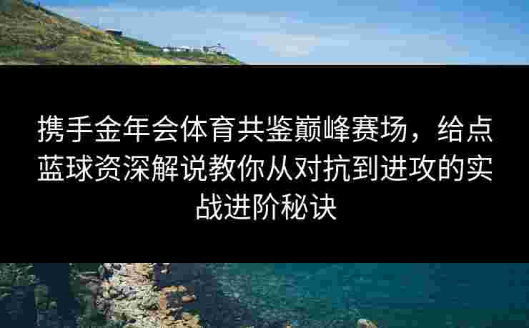 携手金年会体育共鉴巅峰赛场，给点蓝球资深解说教你从对抗到进攻的实战进阶秘诀